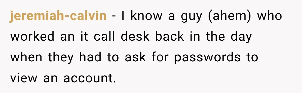 jeremiah-calvin − I know a guy (ahem) who worked an it call desk back in the day when they had to ask for passwords to view an account.