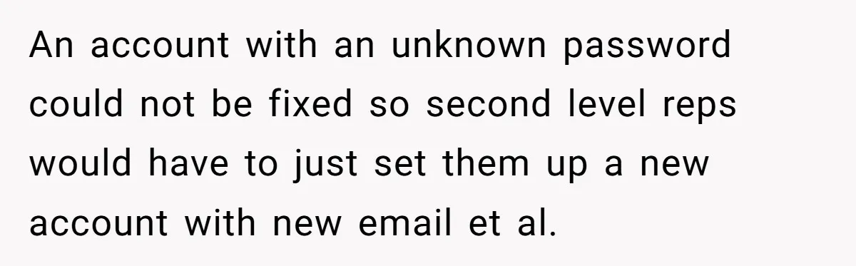 An account with an unknown password could not be fixed so second level reps would have to just set them up a new account with new email et al.