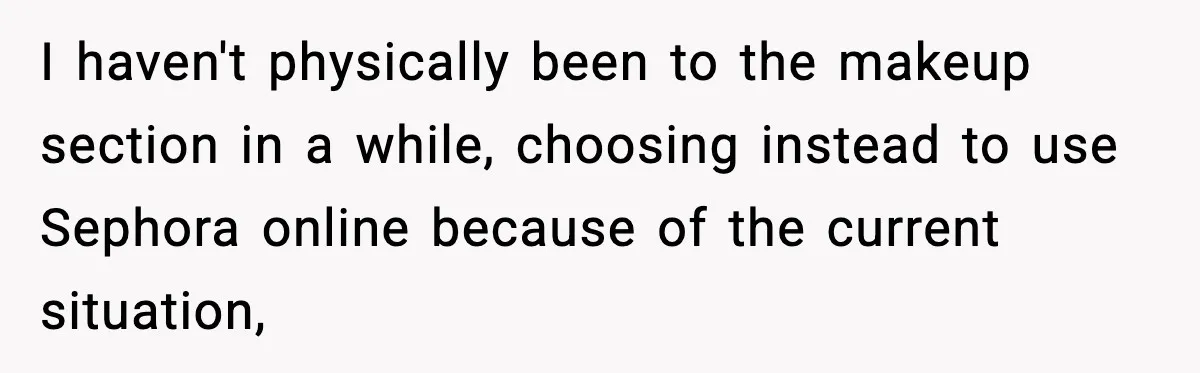 I haven't physically been to the makeup section in a while, choosing instead to use Sephora online because of the current situation,