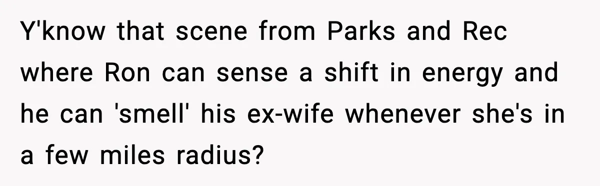 Y'know that scene from Parks and Rec where Ron can sense a shift in energy and he can 'smell' his ex-wife whenever she's in a few miles radius?