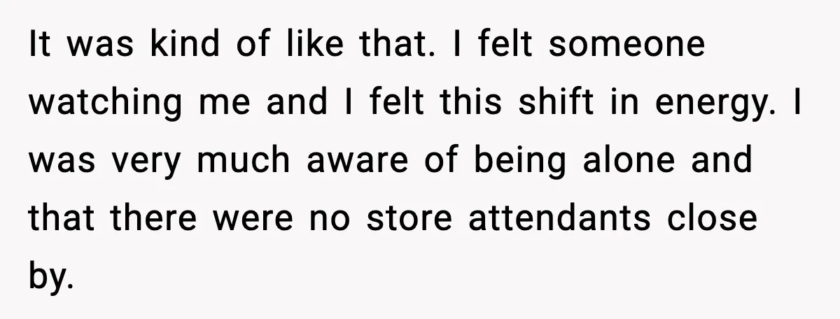 It was kind of like that. I felt someone watching me and I felt this shift in energy. I was very much aware of being alone and that there were...