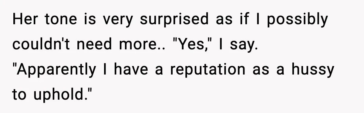 Her tone is very surprised as if I possibly couldn't need more.. "Yes," I say. "Apparently I have a reputation as a hussy to uphold."