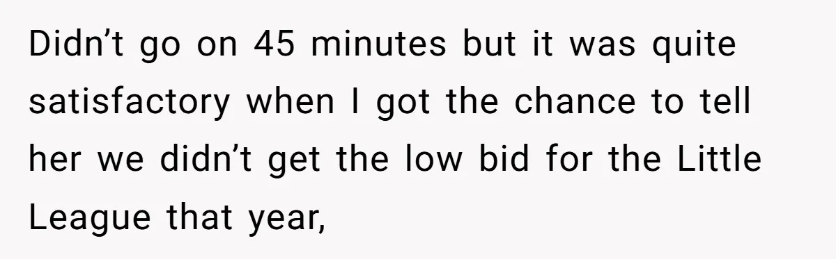 Didn’t go on 45 minutes but it was quite satisfactory when I got the chance to tell her we didn’t get the low bid for the Little League that year,