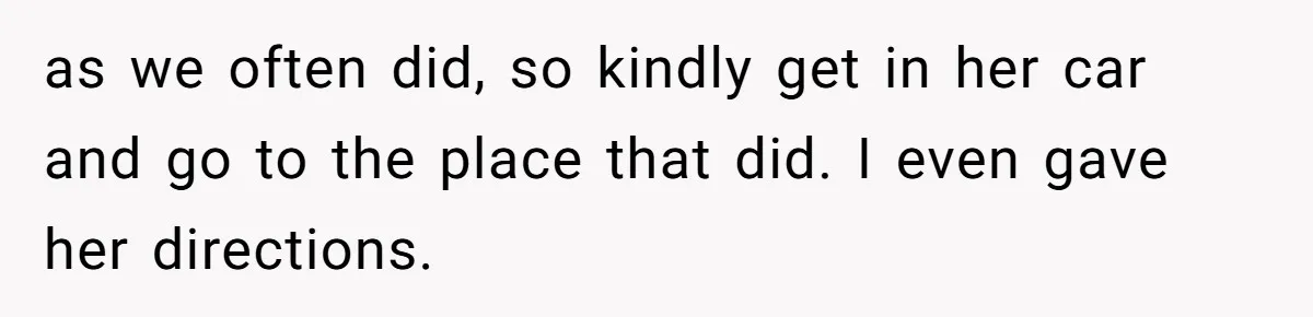 as we often did, so kindly get in her car and go to the place that did. I even gave her directions.