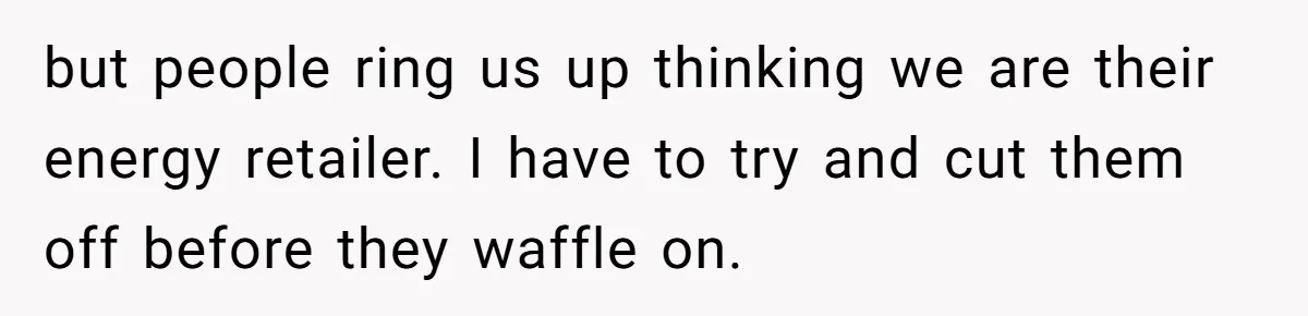 but people ring us up thinking we are their energy retailer. I have to try and cut them off before they waffle on.