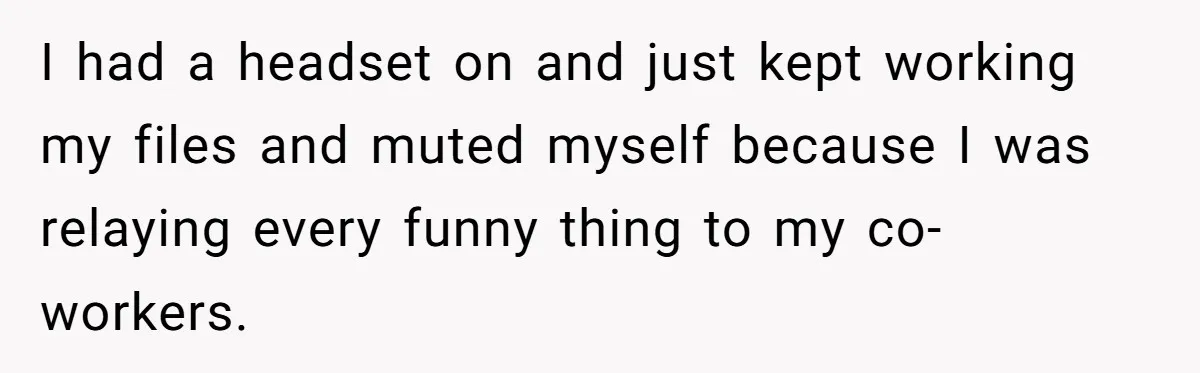 I had a headset on and just kept working my files and muted myself because I was relaying every funny thing to my co-workers.