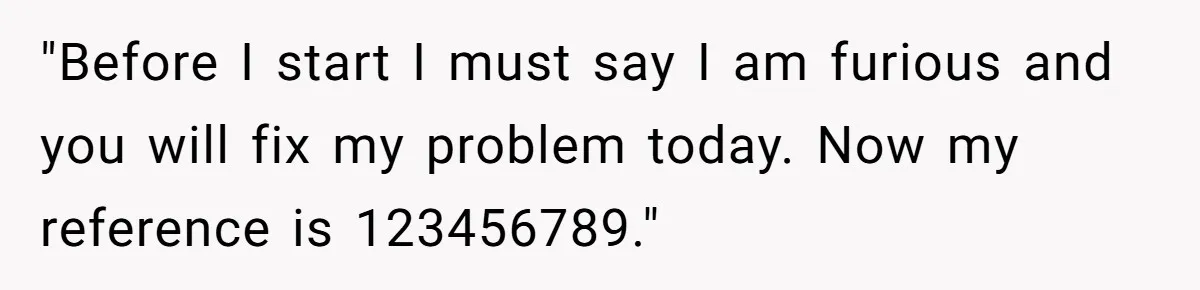 "Before I start I must say I am furious and you will fix my problem today. Now my reference is 123456789."
