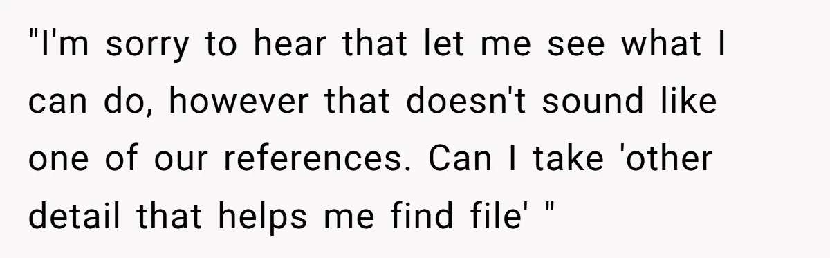 "I'm sorry to hear that let me see what I can do, however that doesn't sound like one of our references. Can I take 'other detail that helps me find...