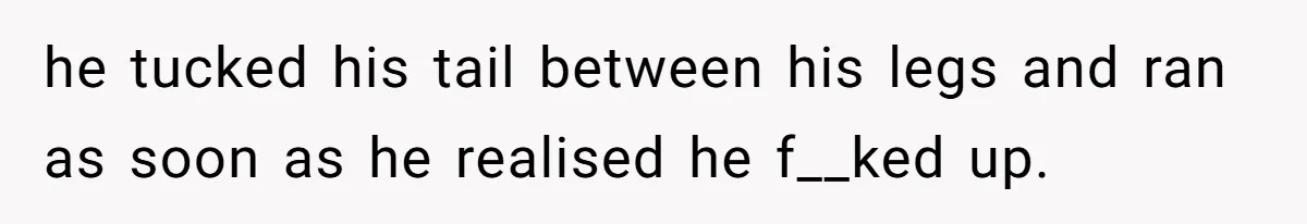 he tucked his tail between his legs and ran as soon as he realised he f__ked up.