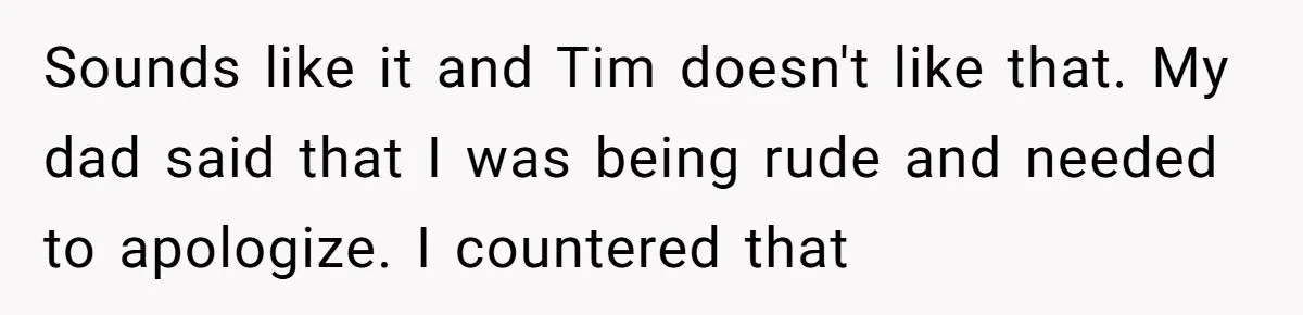 Sounds like it and Tim doesn't like that. My dad said that I was being rude and needed to apologize. I countered that