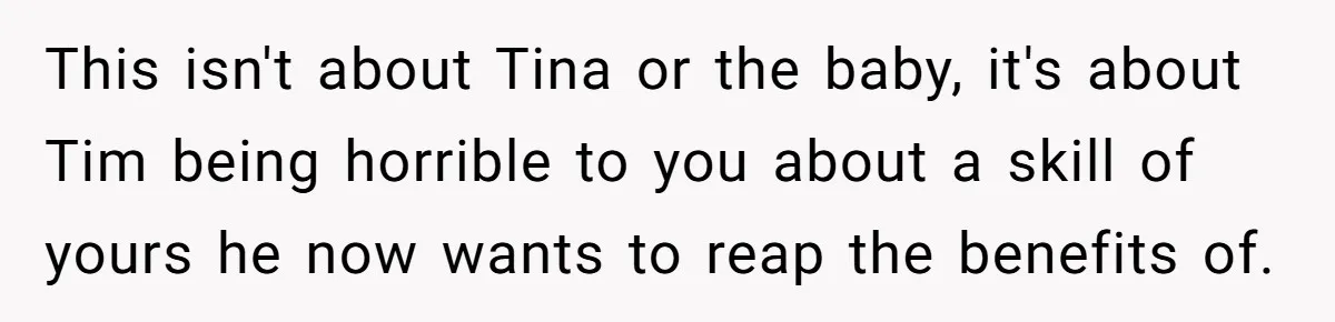This isn't about Tina or the baby, it's about Tim being horrible to you about a skill of yours he now wants to reap the benefits of.