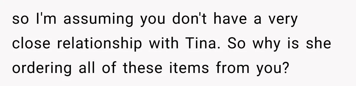 so I'm assuming you don't have a very close relationship with Tina. So why is she ordering all of these items from you?