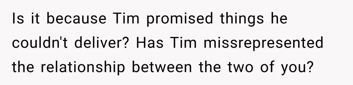 Is it because Tim promised things he couldn't deliver? Has Tim missrepresented the relationship between the two of you?