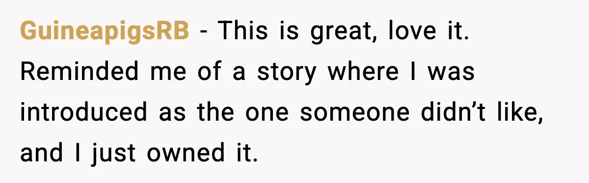 GuineapigsRB - This is great, love it. Reminded me of a story where I was introduced as the one someone didn’t like, and I just owned it.