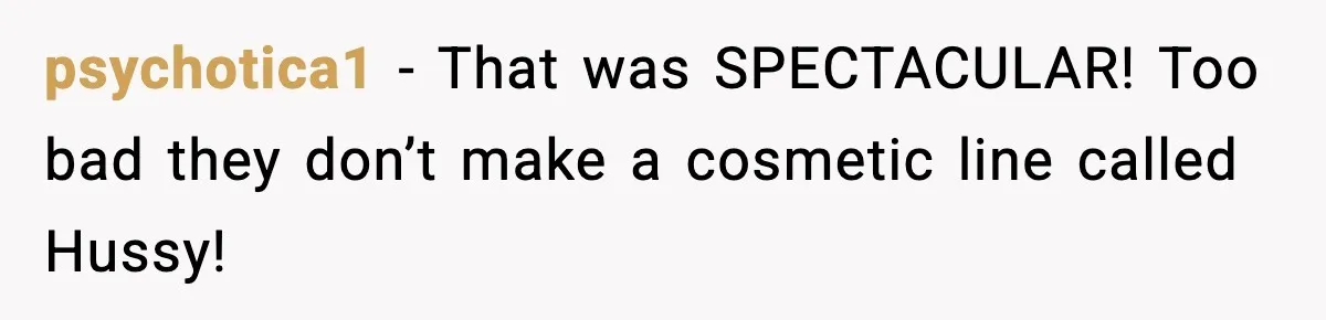 psychotica1 - That was SPECTACULAR! Too bad they don’t make a cosmetic line called Hussy!