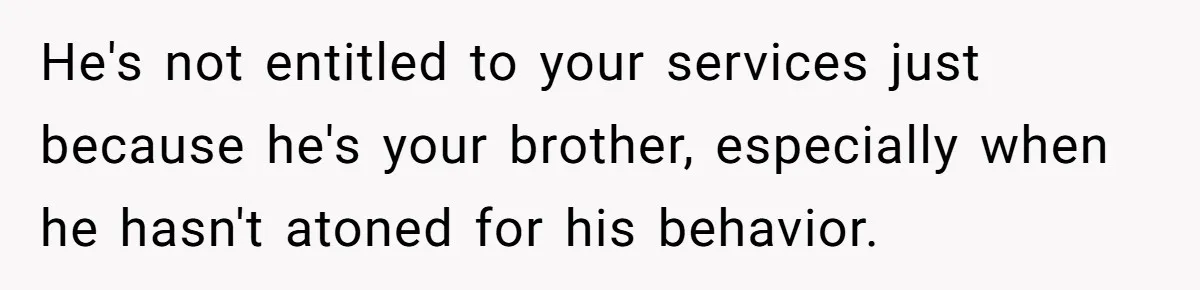 He's not entitled to your services just because he's your brother, especially when he hasn't atoned for his behavior.