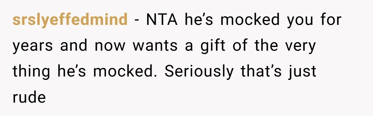 srslyeffedmind − NTA he’s mocked you for years and now wants a gift of the very thing he’s mocked. Seriously that’s just rude