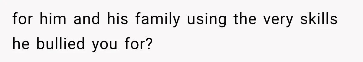 for him and his family using the very skills he bullied you for?
