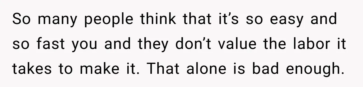 So many people think that it’s so easy and so fast you and they don’t value the labor it takes to make it. That alone is bad enough.