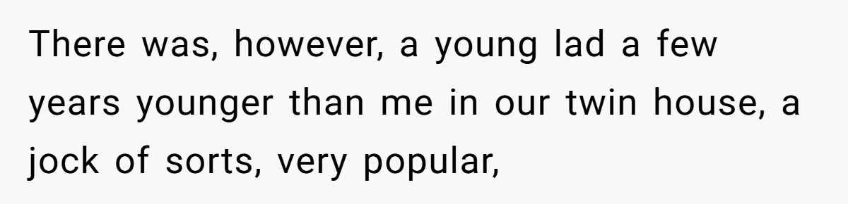 There was, however, a young lad a few years younger than me in our twin house, a jock of sorts, very popular,