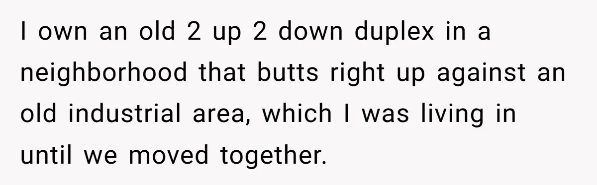 I own an old 2 up 2 down duplex in a neighborhood that butts right up against an old industrial area, which I was living in until we moved together.