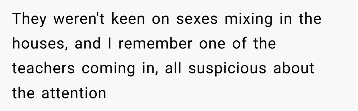 They weren't keen on sexes mixing in the houses, and I remember one of the teachers coming in, all suspicious about the attention