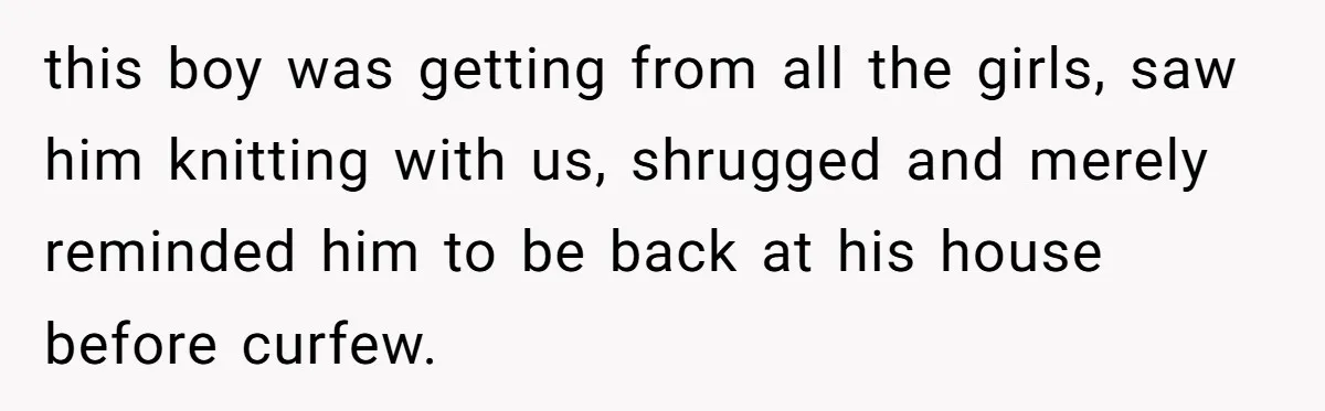 this boy was getting from all the girls, saw him knitting with us, shrugged and merely reminded him to be back at his house before curfew.