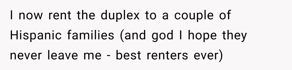 I now rent the duplex to a couple of Hispanic families (and god I hope they never leave me - best renters ever)