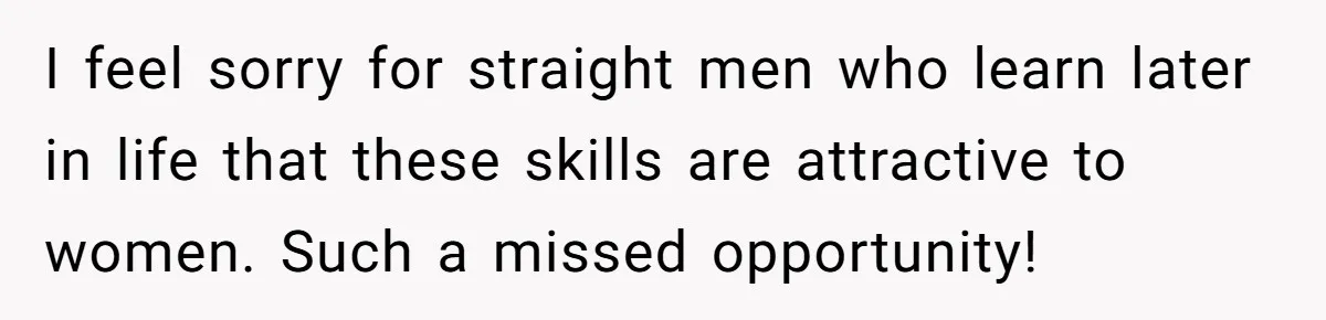 I feel sorry for straight men who learn later in life that these skills are attractive to women. Such a missed opportunity!