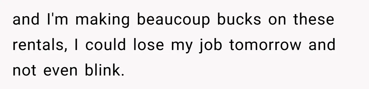 and I'm making beaucoup bucks on these rentals, I could lose my job tomorrow and not even blink.