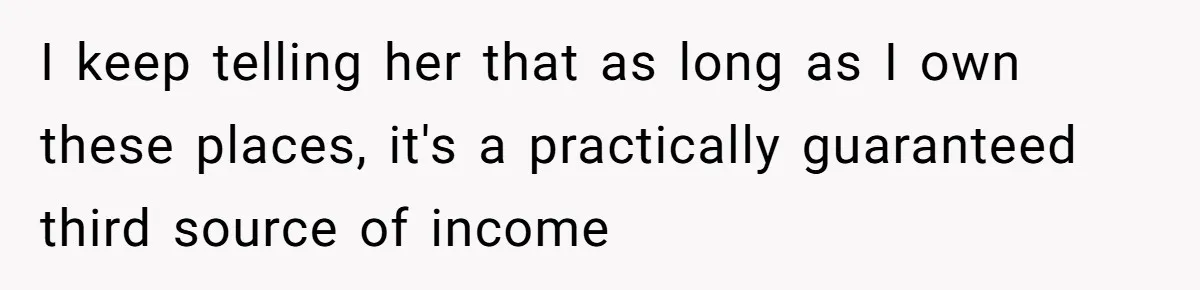 I keep telling her that as long as I own these places, it's a practically guaranteed third source of income