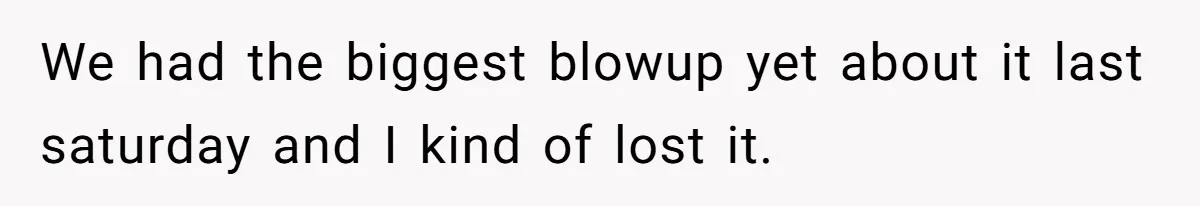 We had the biggest blowup yet about it last saturday and I kind of lost it.