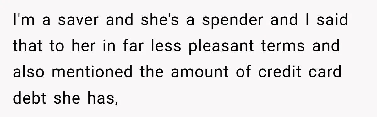 I'm a saver and she's a spender and I said that to her in far less pleasant terms and also mentioned the amount of credit card debt she has,