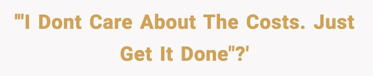 '"I dont care about the costs. Just get it done"?'