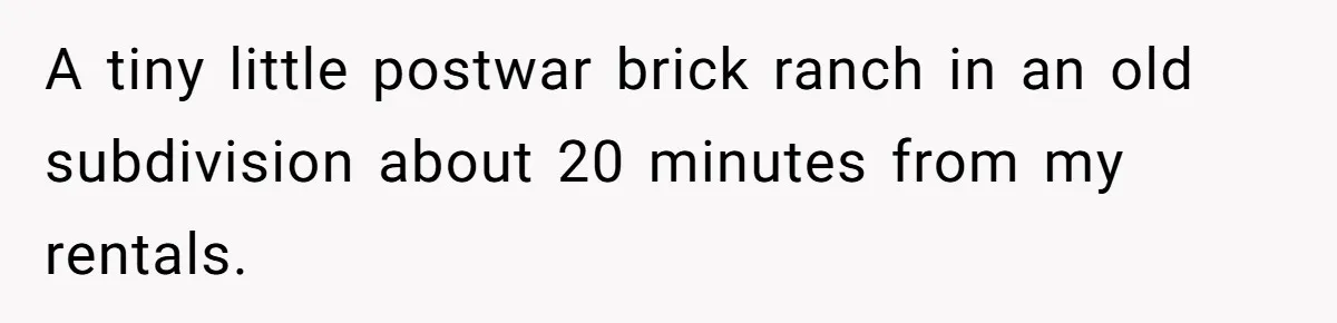 A tiny little postwar brick ranch in an old subdivision about 20 minutes from my rentals.