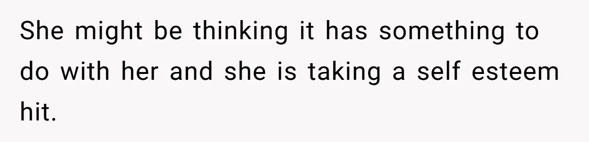 She might be thinking it has something to do with her and she is taking a self esteem hit.