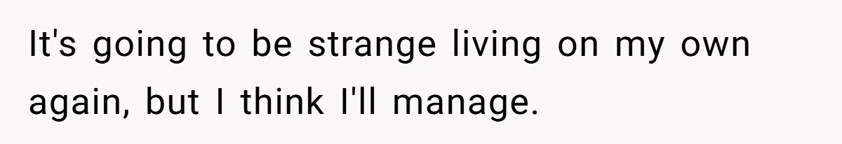 It's going to be strange living on my own again, but I think I'll manage.