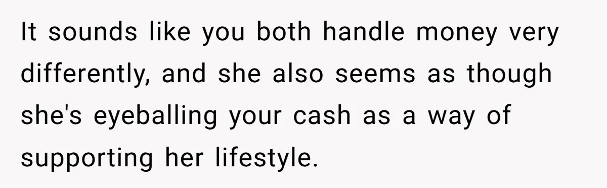 It sounds like you both handle money very differently, and she also seems as though she's eyeballing your cash as a way of supporting her lifestyle.
