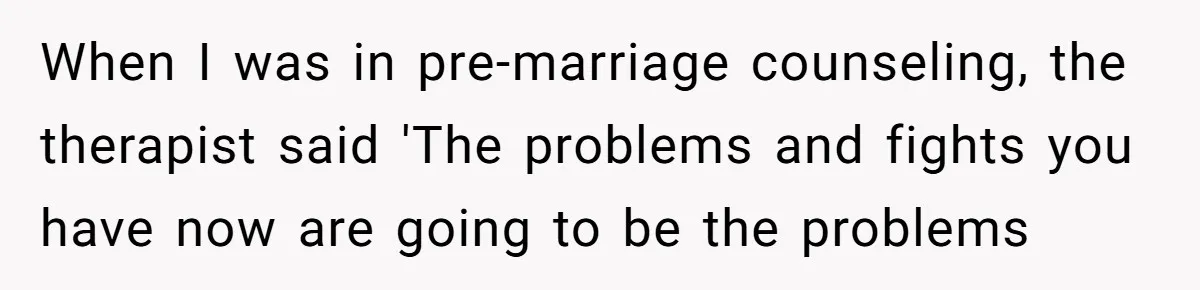 When I was in pre-marriage counseling, the therapist said 'The problems and fights you have now are going to be the problems