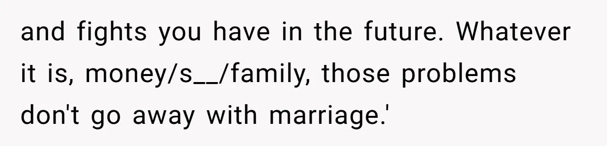 and fights you have in the future. Whatever it is, money/s__/family, those problems don't go away with marriage.'