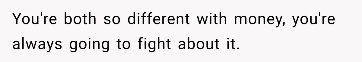You're both so different with money, you're always going to fight about it.
