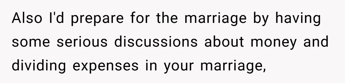 Also I'd prepare for the marriage by having some serious discussions about money and dividing expenses in your marriage,