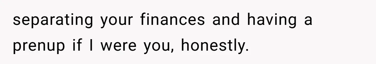 separating your finances and having a prenup if I were you, honestly.