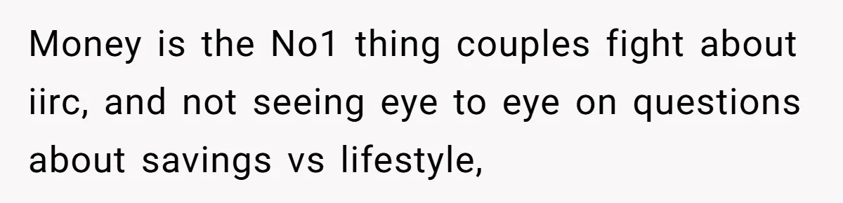 Money is the No1 thing couples fight about iirc, and not seeing eye to eye on questions about savings vs lifestyle,