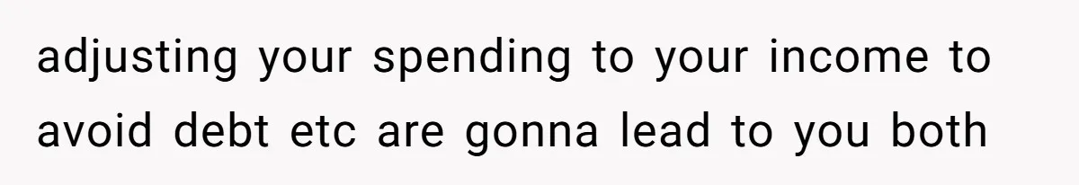 adjusting your spending to your income to avoid debt etc are gonna lead to you both