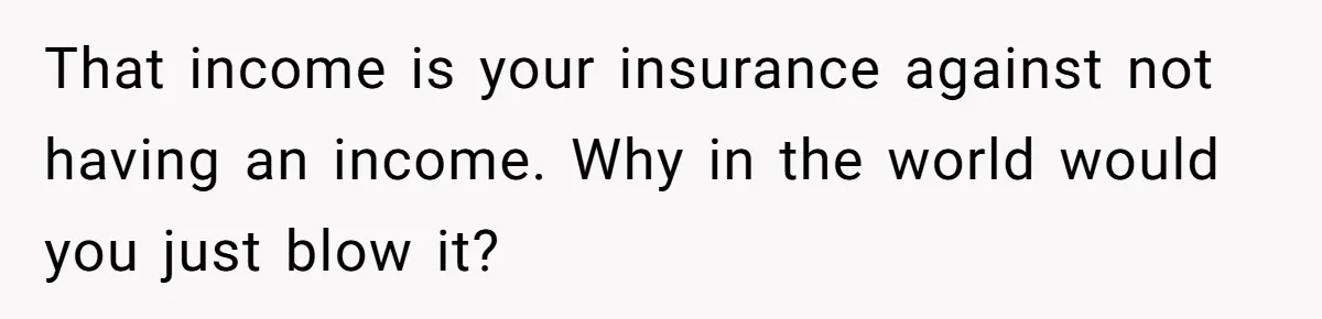 That income is your insurance against not having an income. Why in the world would you just blow it?