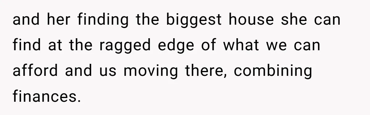 and her finding the biggest house she can find at the ragged edge of what we can afford and us moving there, combining finances.