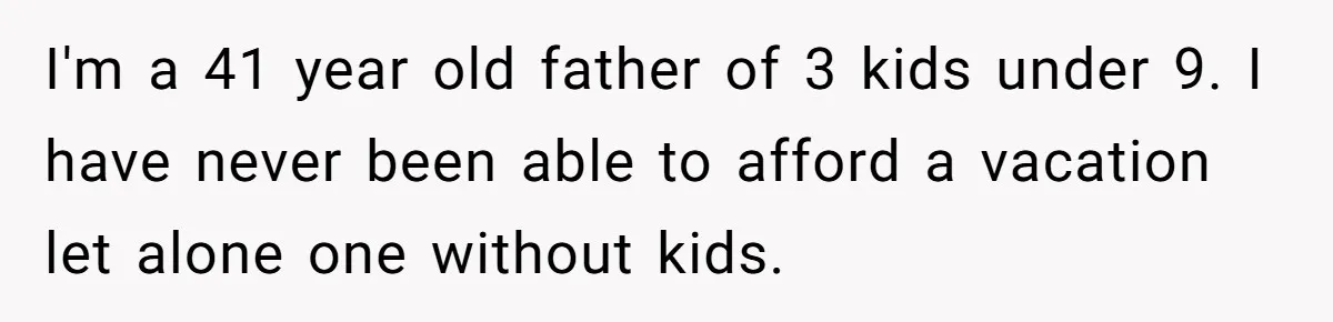 I'm a 41 year old father of 3 kids under 9. I have never been able to afford a vacation let alone one without kids.