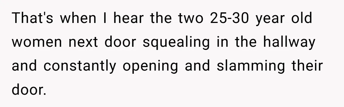 That's when I hear the two 25-30 year old women next door squealing in the hallway and constantly opening and slamming their door.
