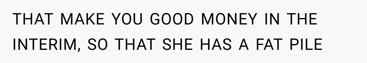 THAT MAKE YOU GOOD MONEY IN THE INTERIM, SO THAT SHE HAS A FAT PILE